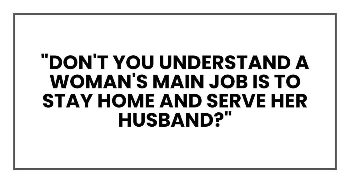 "Don't you understand a woman's main job is to stay home and serve her husband? "Don't you understand a woman's main job is to stay home and serve her husband?