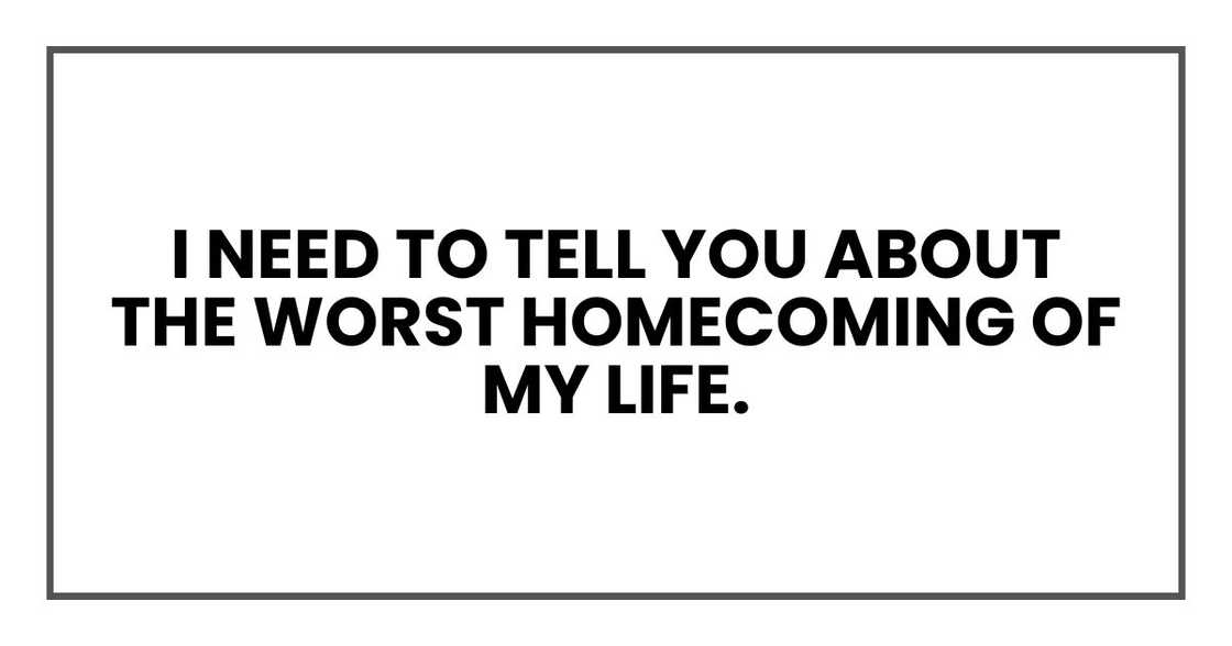 I need to tell you about the worst homecoming of my life. I need to tell you about the worst homecoming of my life.