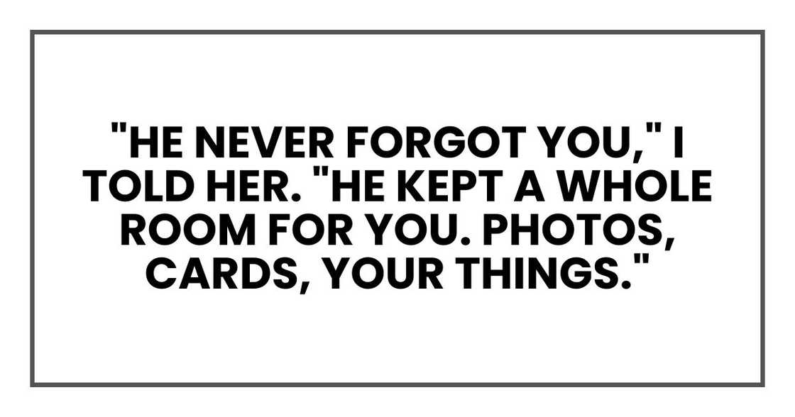 "He never forgot you," I told her. "He kept a whole room for you. Photos, cards, your things."