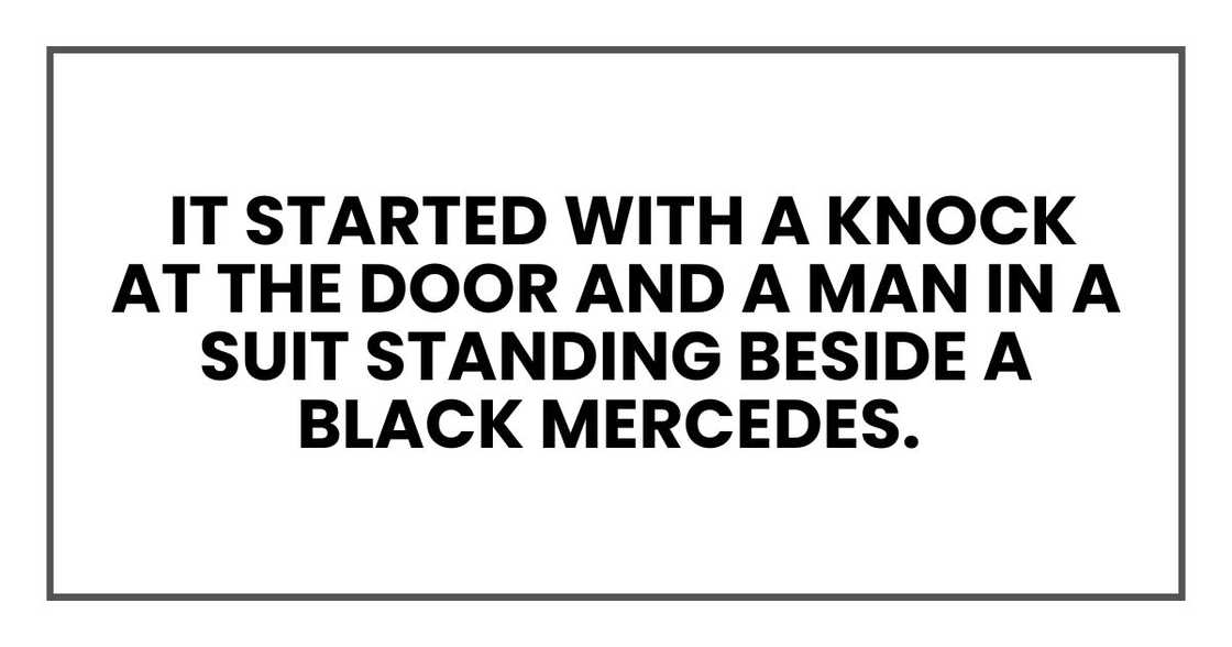 It started with a knock at the door and a man in a suit standing beside a black Mercedes. It started with a knock at the door and a man in a suit standing beside a black Mercedes.