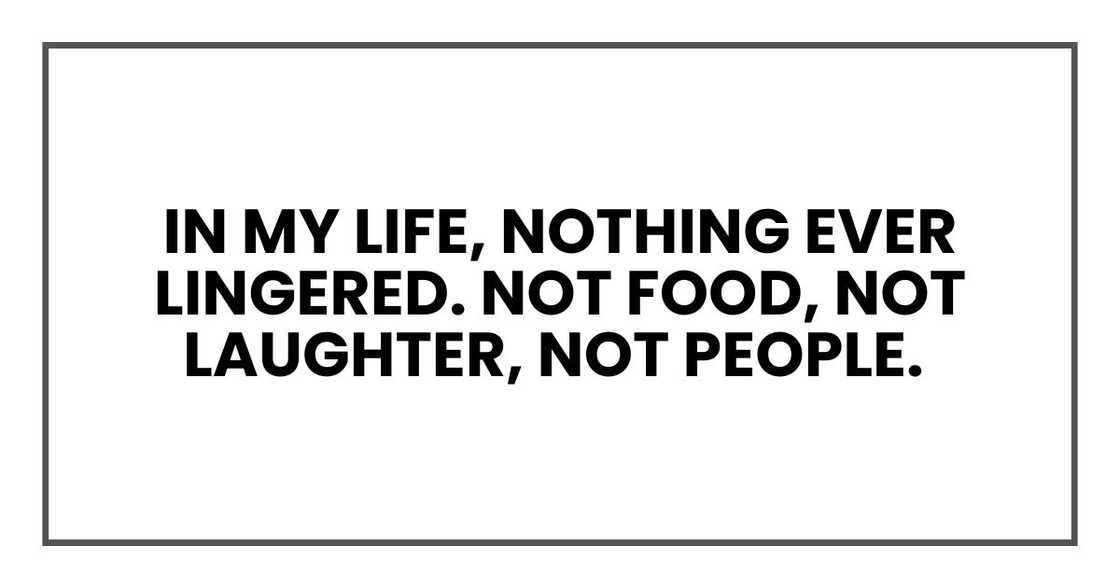 In my life, nothing ever lingered. Not food, not laughter, not people. In my life, nothing ever lingered. Not food, not laughter, not people.