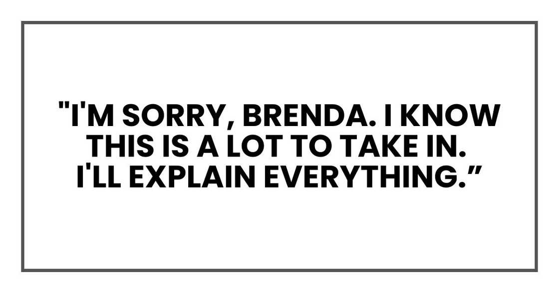 "I'm sorry, Brenda," he said softly without any preamble. "I know this is a lot to take in. I'll explain everything.