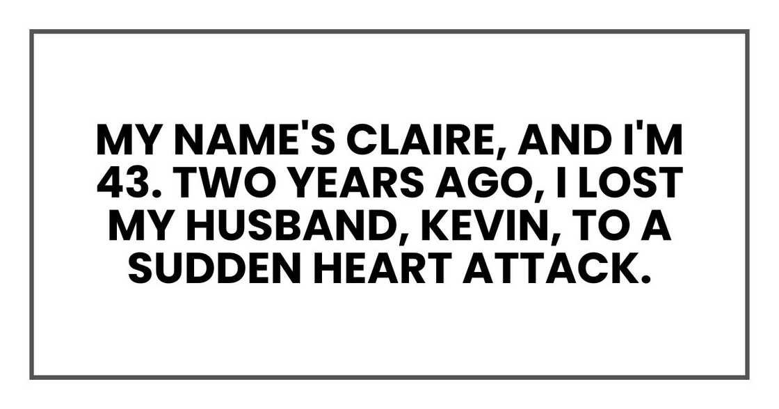 My name's Claire, and I'm 43. Two years ago, I lost my husband, Kevin, to a sudden heart attack. My name's Claire, and I'm 43. Two years ago, I lost my husband, Kevin, to a sudden heart attack.