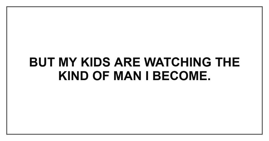 But my kids are watching the kind of man I become. But my kids are watching the kind of man I become.
