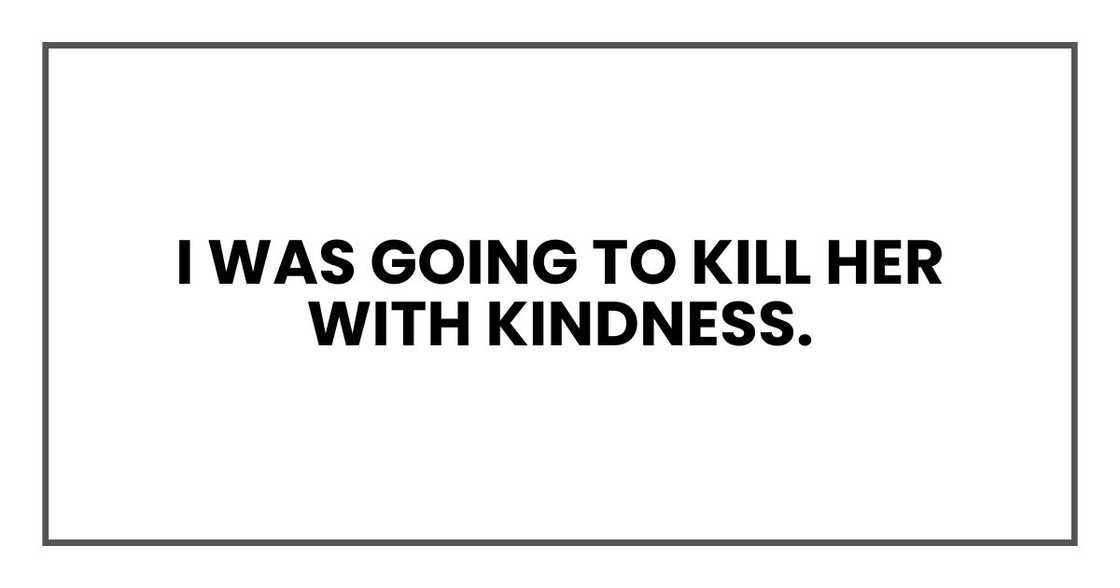 I was going to kill her with kindness. I was going to kill her with kindness.