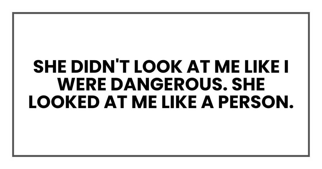 She didn't look at me like I were dangerous. She looked at me like a person. She didn't look at me like I were dangerous. She looked at me like a person.