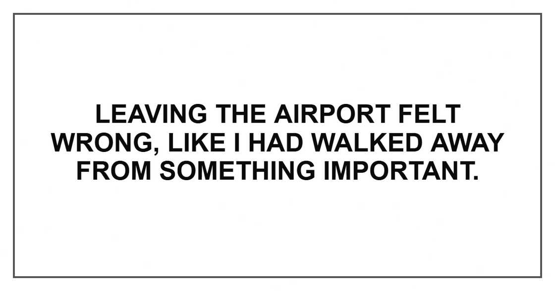 Leaving the airport felt wrong, like I had walked away from something important. Leaving the airport felt wrong, like I had walked away from something important.