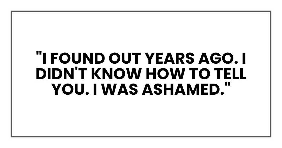 "I found out years ago. I didn't know how to tell you. I was ashamed." "I found out years ago. I didn't know how to tell you. I was ashamed."