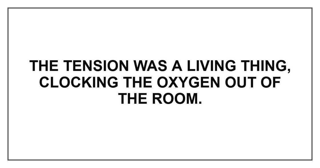 The tension was a living thing, clocking the oxygen out of the room. The tension was a living thing, clocking the oxygen out of the room.