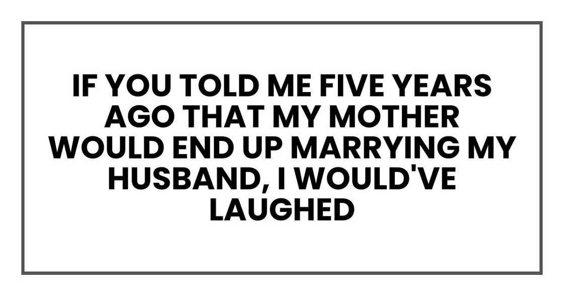 if you told me five years ago that my mother would end up marrying my husband, I would've laughed if you told me five years ago that my mother would end up marrying my husband, I would've laughed