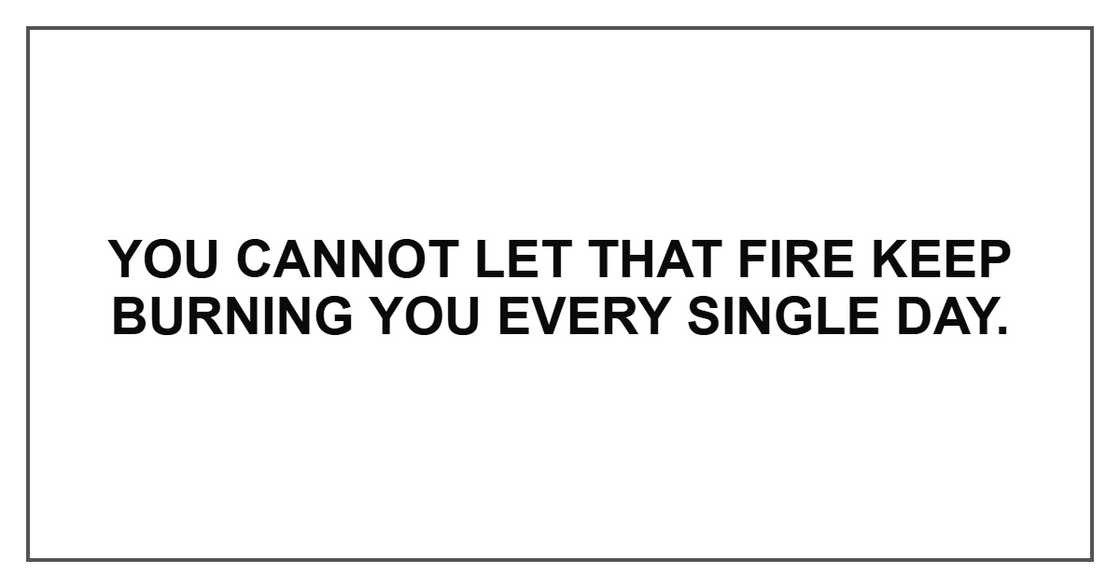 You cannot let that fire keep burning you every single day. You cannot let that fire keep burning you every single day.