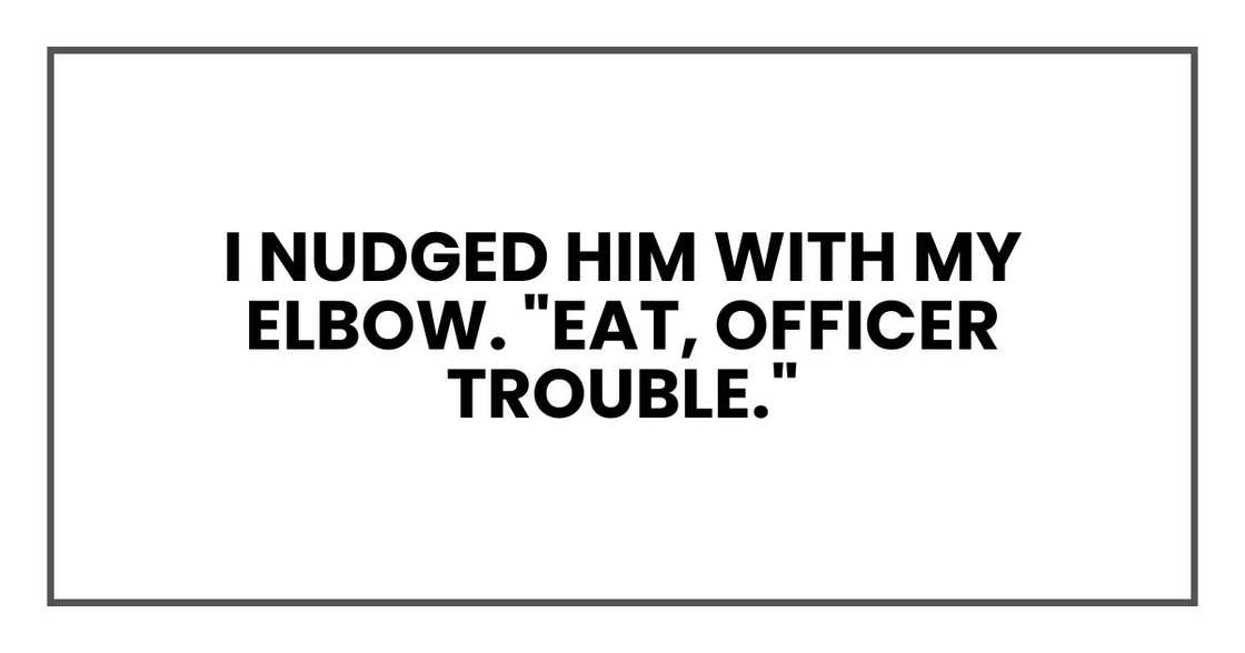 I nudged him with my elbow. "Eat, Officer Trouble." I nudged him with my elbow. "Eat, Officer Trouble."