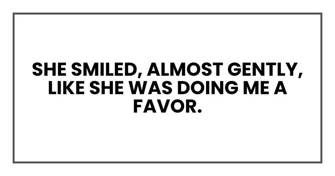 She smiled, almost gently, like she was doing me a favor. She smiled, almost gently, like she was doing me a favor.
