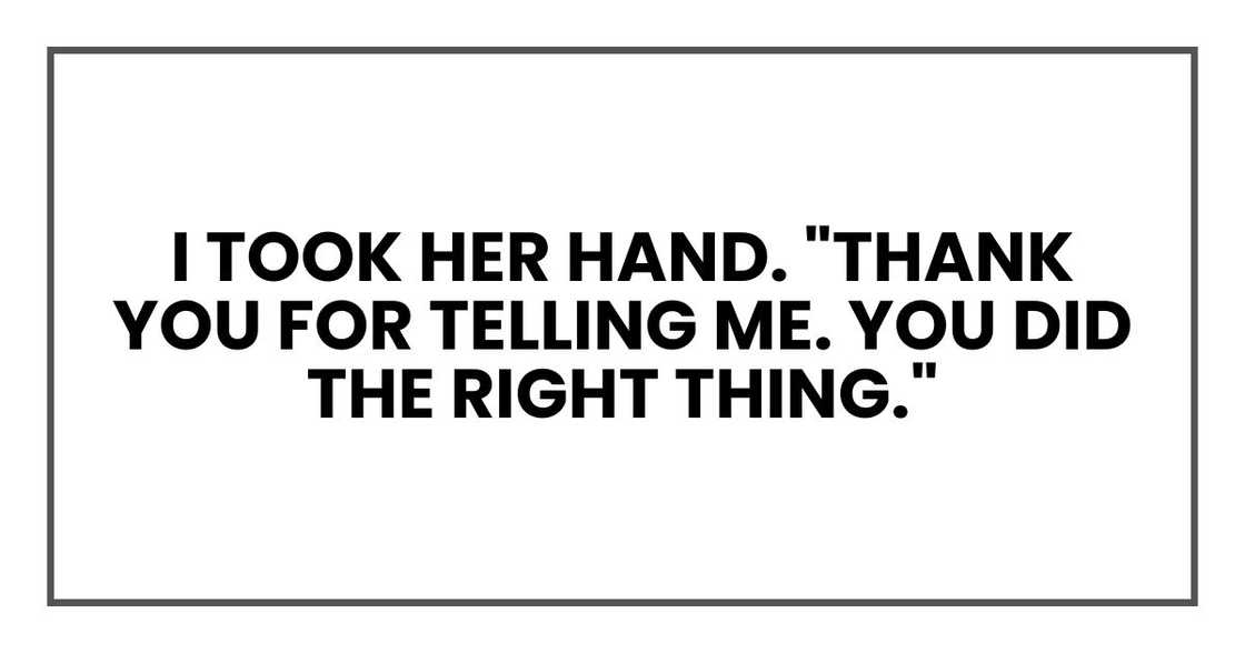 I took her hand. "Thank you for telling me. You did the right thing." I took her hand. "Thank you for telling me. You did the right thing."