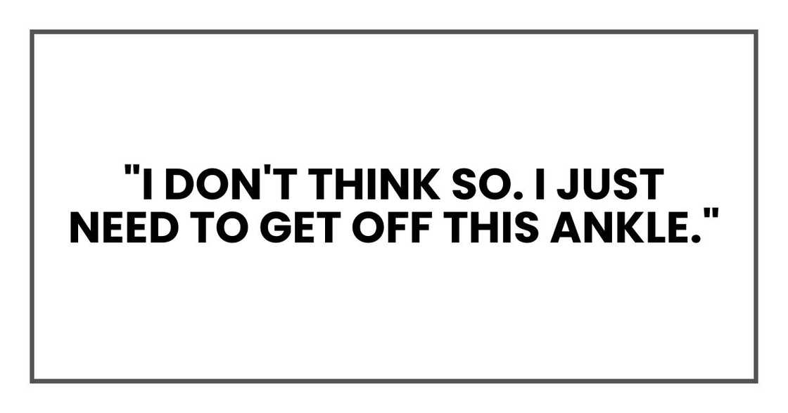 "I don't think so. I just need to get off this ankle." "I don't think so. I just need to get off this ankle."