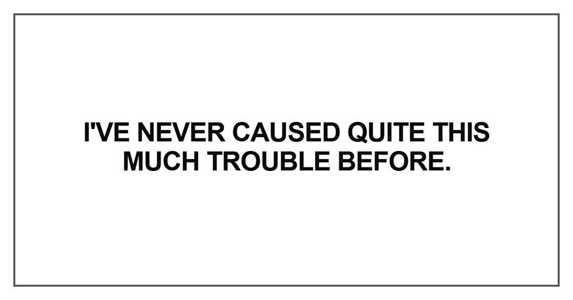 I've never caused quite this much trouble before. I've never caused quite this much trouble before.