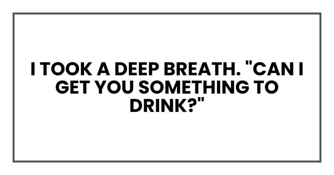 I took a deep breath. "Can I get you something to drink?" I took a deep breath. "Can I get you something to drink?"