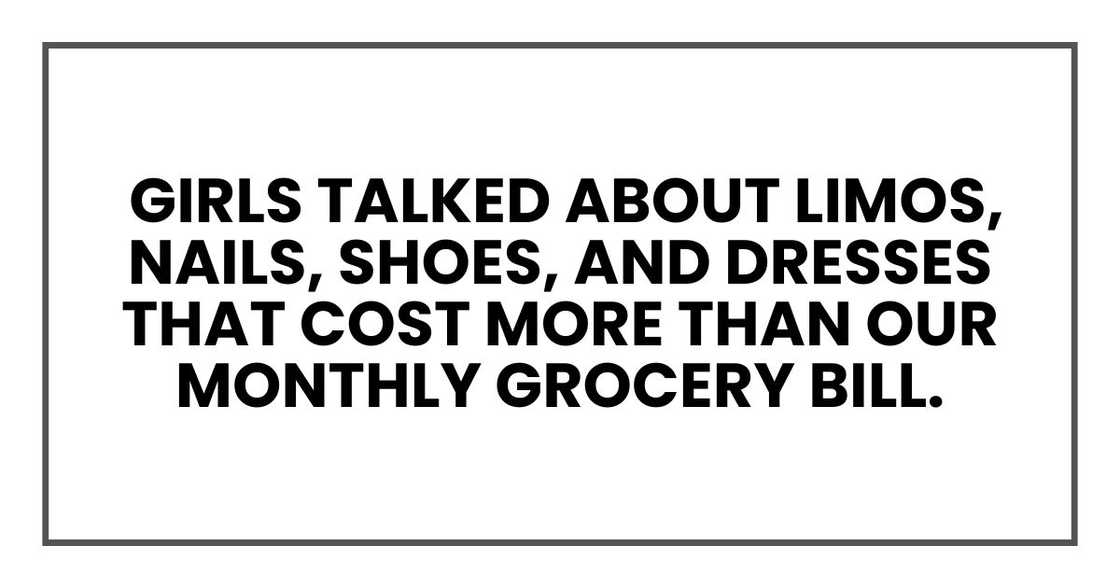 Girls talked about limos, nails, shoes, and dresses that cost more than our monthly grocery bill. Girls talked about limos, nails, shoes, and dresses that cost more than our monthly grocery bill.