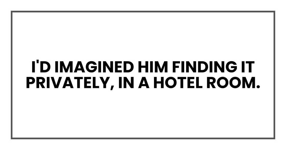 I'd imagined him finding it privately, in a hotel room. I'd imagined him finding it privately, in a hotel room.
