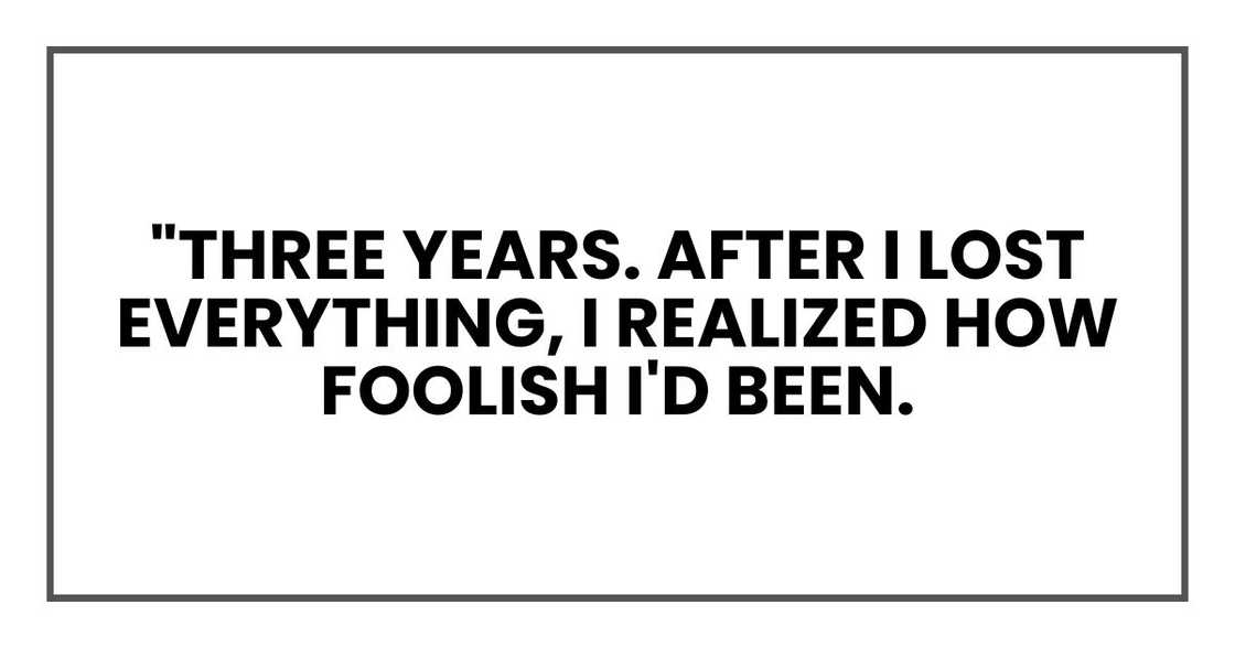 "Three years. After I lost everything, I realized how foolish I'd been. "Three years. After I lost everything, I realized how foolish I'd been.