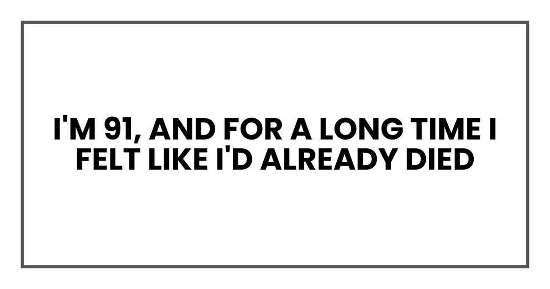 I'm 91, and for a long time I felt like I'd already died I'm 91, and for a long time I felt like I'd already died