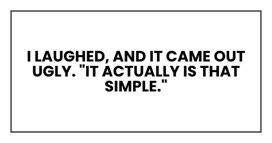 I laughed, and it came out ugly. "It actually is that simple." I laughed, and it came out ugly. "It actually is that simple."